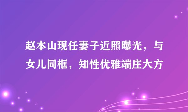 赵本山现任妻子近照曝光，与女儿同框，知性优雅端庄大方