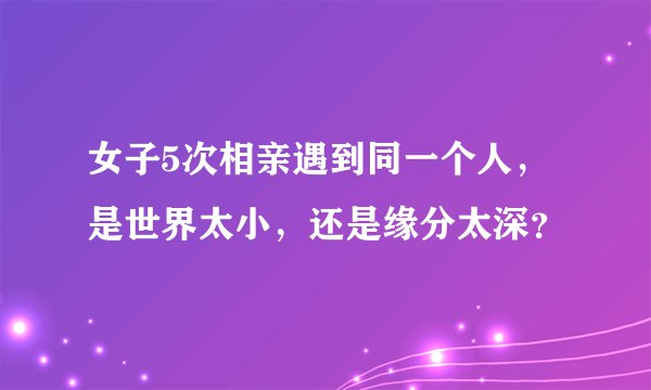 女子5次相亲遇到同一个人，是世界太小，还是缘分太深？
