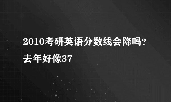 2010考研英语分数线会降吗？去年好像37