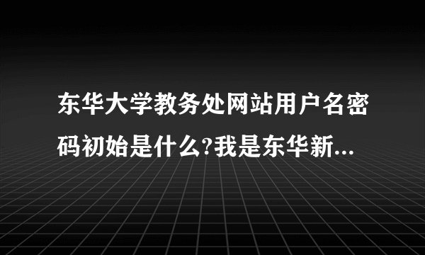东华大学教务处网站用户名密码初始是什么?我是东华新生,请各位学长告知