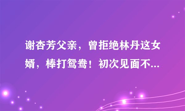 谢杏芳父亲，曾拒绝林丹这女婿，棒打鸳鸯！初次见面不到1小时