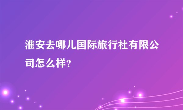淮安去哪儿国际旅行社有限公司怎么样？