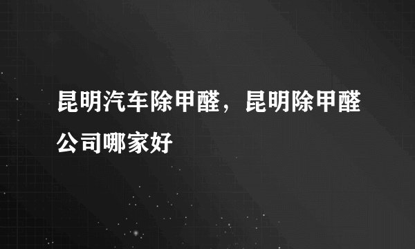 昆明汽车除甲醛，昆明除甲醛公司哪家好