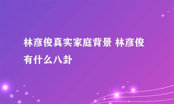 林彦俊真实家庭背景 林彦俊有什么八卦