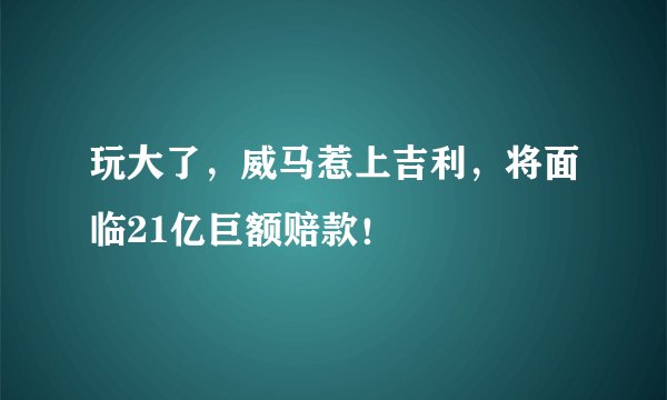 玩大了，威马惹上吉利，将面临21亿巨额赔款！