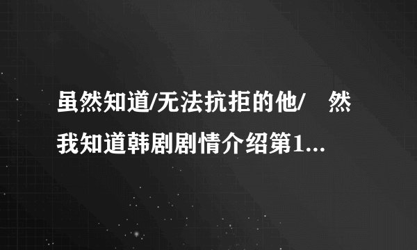 虽然知道/无法抗拒的他/雖然我知道韩剧剧情介绍第1-10全集，什么时候上映播出