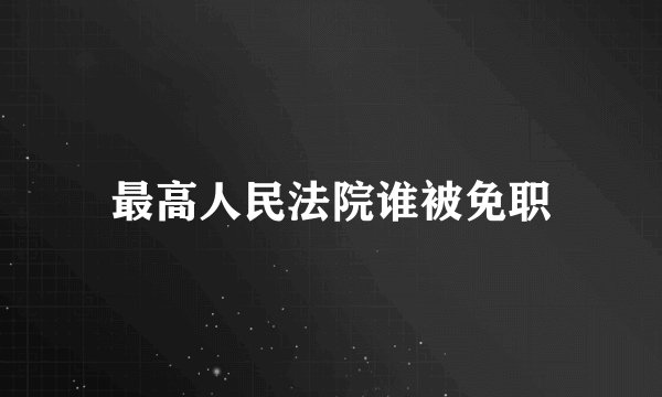 最高人民法院谁被免职