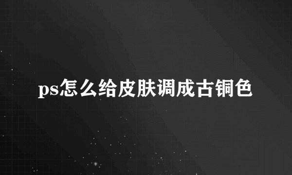 ps怎么给皮肤调成古铜色