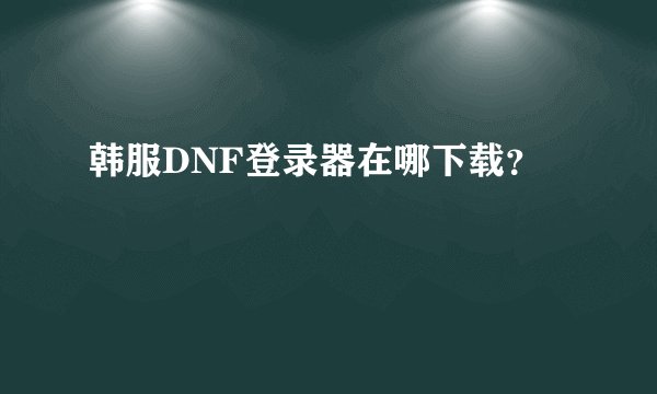 韩服DNF登录器在哪下载？