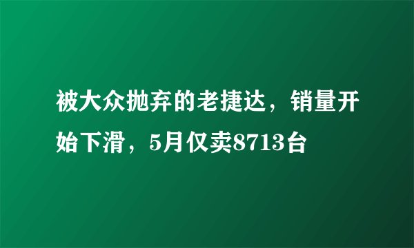 被大众抛弃的老捷达,销量开始下滑,5月仅卖8713台