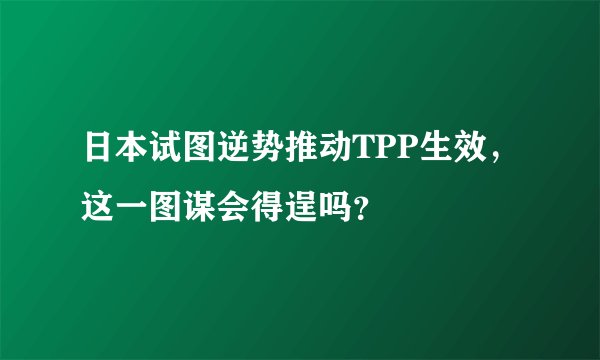 日本试图逆势推动TPP生效,这一图谋会得逞吗?