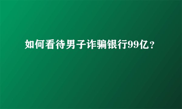 如何看待男子诈骗银行99亿？