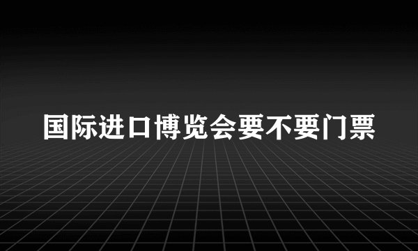 国际进口博览会要不要门票