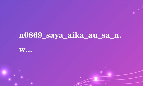 n0869_saya_aika_au_sa_n.wmv高清完整版下载地址有么？感谢哈