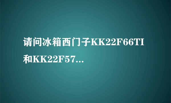 请问冰箱西门子KK22F66TI 和KK22F57TI主要区别是什么，包括压缩机等。具体哪个好呢？ 谢谢！