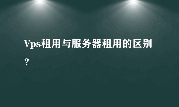 Vps租用与服务器租用的区别？