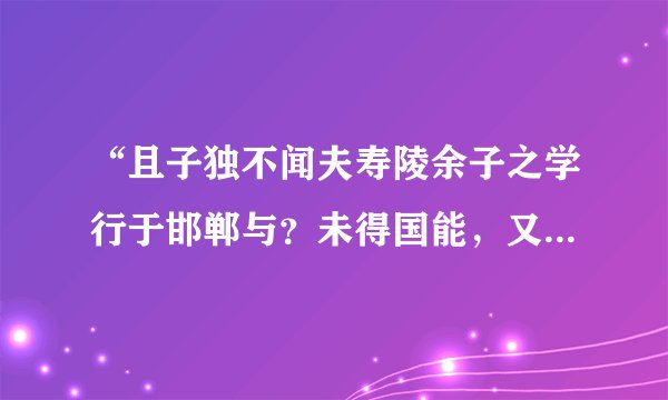 “且子独不闻夫寿陵余子之学行于邯郸与？未得国能，又失其故行矣，知匍匐而归耳”故事大意，成语，含义？