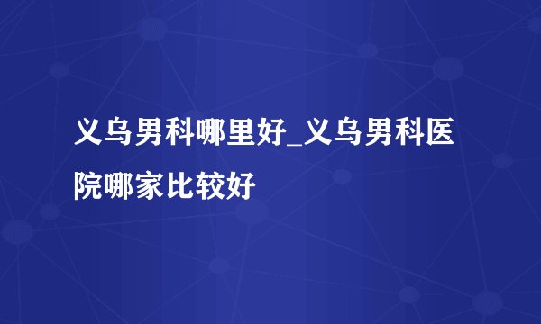 义乌男科哪里好_义乌男科医院哪家比较好