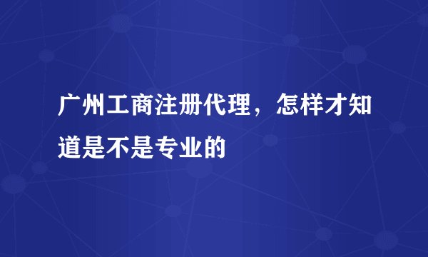 广州工商注册代理，怎样才知道是不是专业的