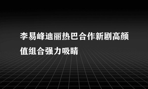 李易峰迪丽热巴合作新剧高颜值组合强力吸睛
