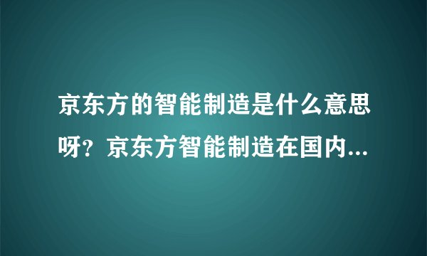 京东方的智能制造是什么意思呀?京东方智能制造在国内什么地位?