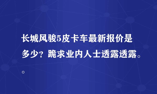 长城风骏5皮卡车最新报价是多少？跪求业内人士透露透露。。