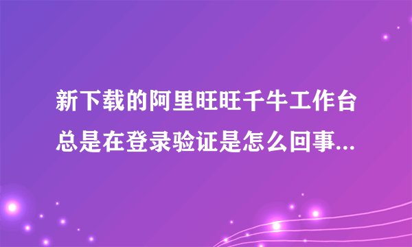 新下载的阿里旺旺千牛工作台总是在登录验证是怎么回事?换成阿里旺旺2012版本还是在不停的验证是怎么了?