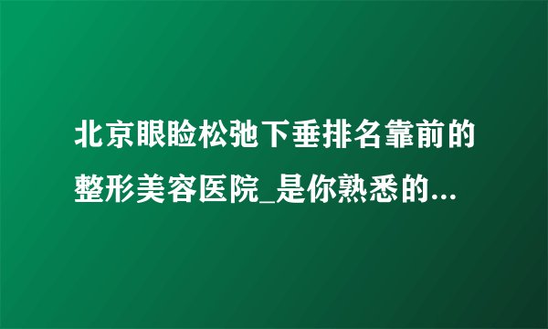 北京眼睑松弛下垂排名靠前的整形美容医院_是你熟悉的医院吗?