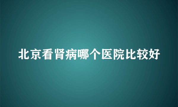 北京看肾病哪个医院比较好