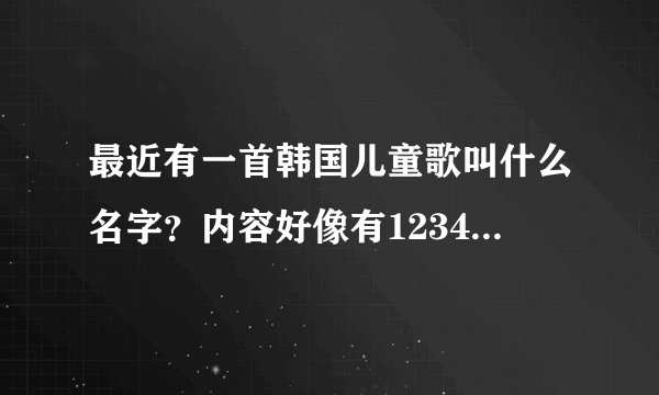 最近有一首韩国儿童歌叫什么名字？内容好像有12345678910等数字之内的，有助于小孩子学习的。
