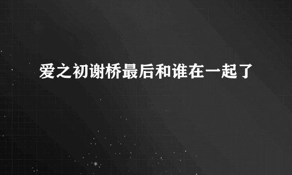 爱之初谢桥最后和谁在一起了