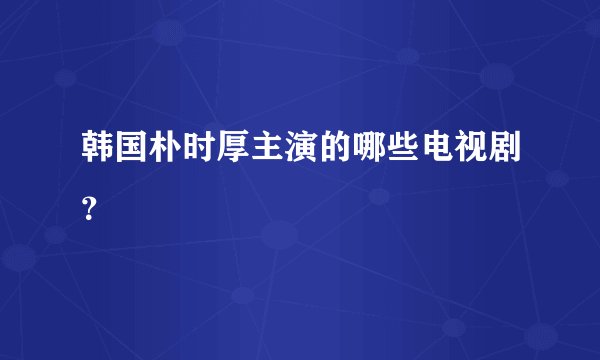 韩国朴时厚主演的哪些电视剧？