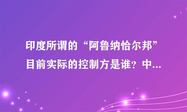 印度所谓的“阿鲁纳恰尔邦”目前实际的控制方是谁？中国有多少争议地区？目前都是由谁控制？