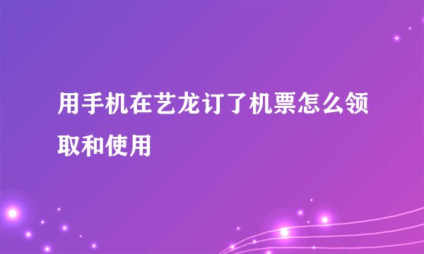 用手机在艺龙订了机票怎么领取和使用