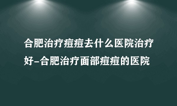 合肥治疗痘痘去什么医院治疗好-合肥治疗面部痘痘的医院