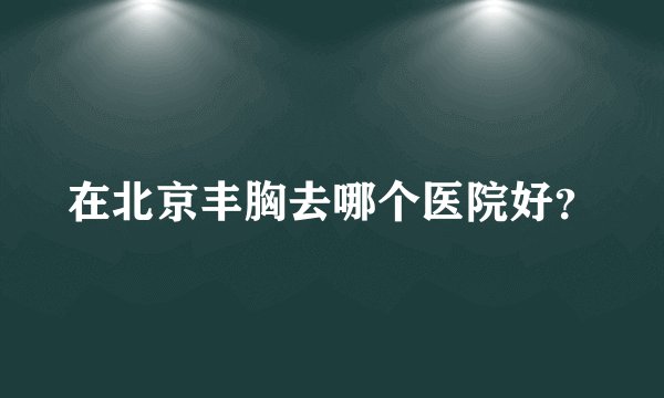在北京丰胸去哪个医院好？