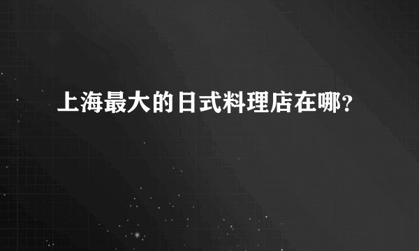 上海最大的日式料理店在哪？