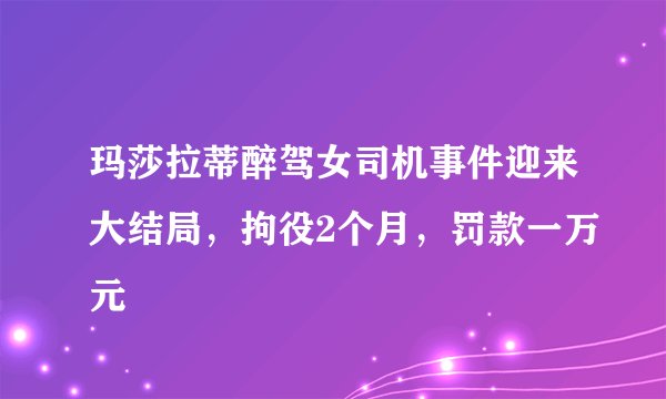 玛莎拉蒂醉驾女司机事件迎来大结局，拘役2个月，罚款一万元