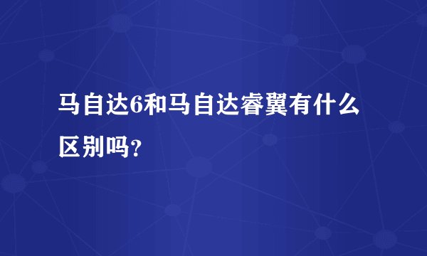 马自达6和马自达睿翼有什么区别吗？