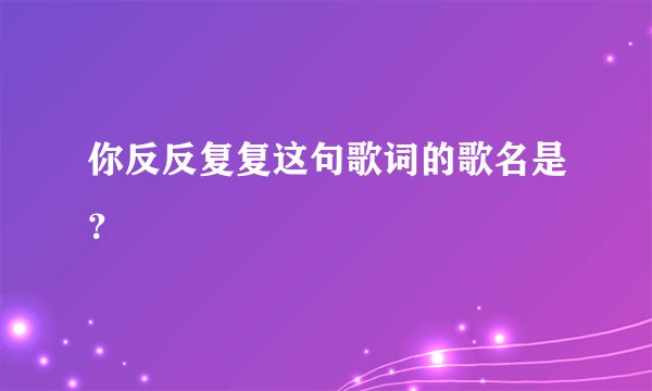 你反反复复这句歌词的歌名是？