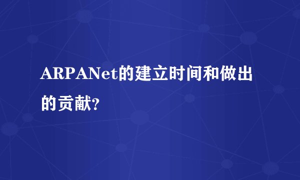 ARPANet的建立时间和做出的贡献？