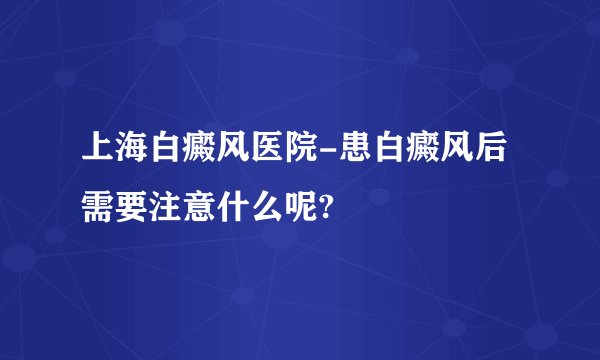 上海白癜风医院-患白癜风后需要注意什么呢?
