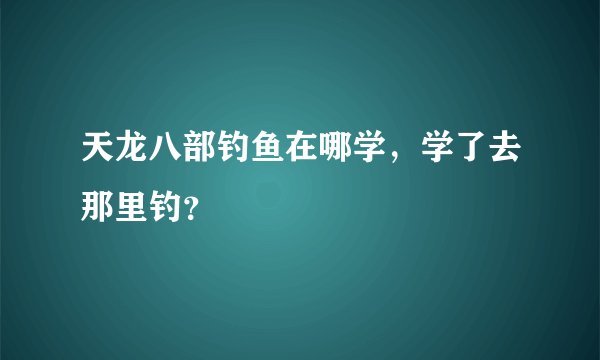 天龙八部钓鱼在哪学,学了去那里钓?