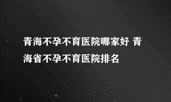 青海不孕不育医院哪家好 青海省不孕不育医院排名
