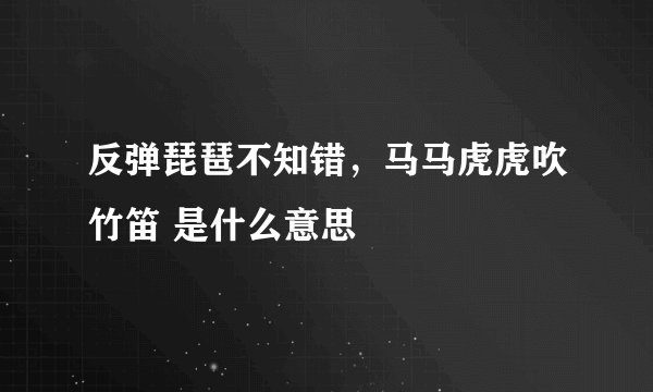 反弹琵琶不知错，马马虎虎吹竹笛 是什么意思