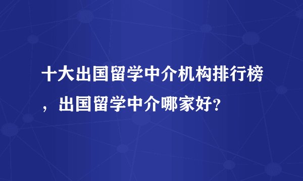 十大出国留学中介机构排行榜,出国留学中介哪家好?