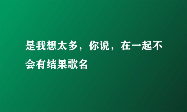 是我想太多，你说，在一起不会有结果歌名