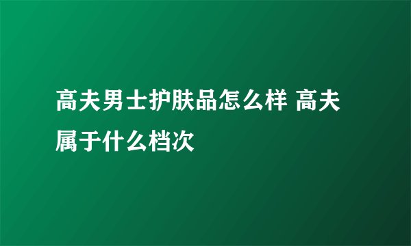 高夫男士护肤品怎么样 高夫属于什么档次