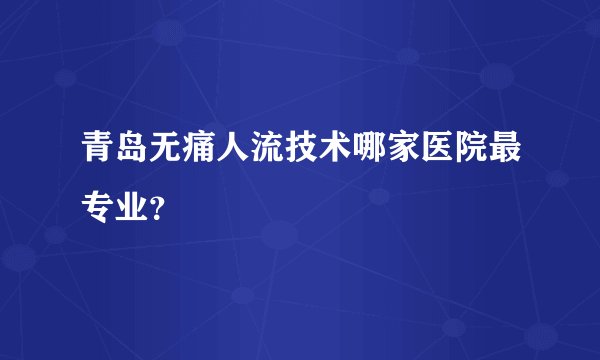 青岛无痛人流技术哪家医院最专业?