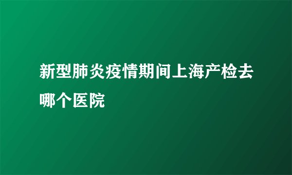 新型肺炎疫情期间上海产检去哪个医院